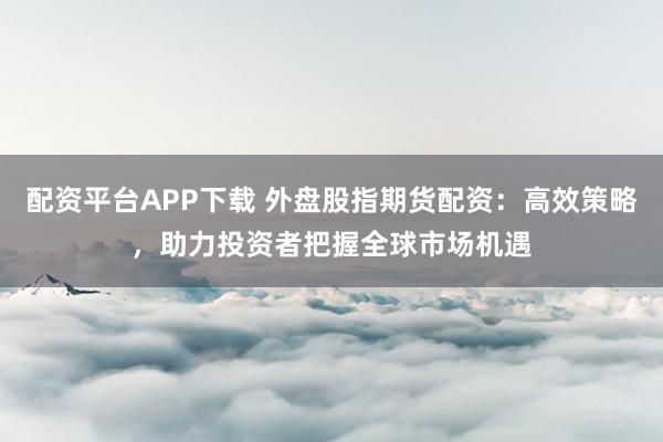 配資平臺APP下載 外盤股指期貨配資：高效策略，助力投資者把握全球市場機遇