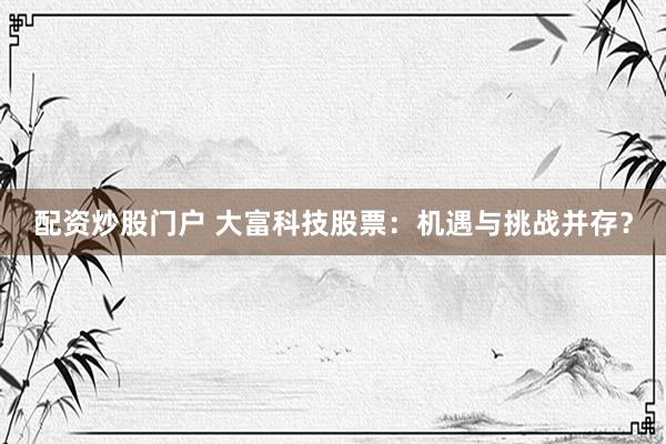 配資炒股門(mén)戶 大富科技股票：機(jī)遇與挑戰(zhàn)并存？