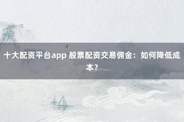 十大配資平臺(tái)app 股票配資交易傭金：如何降低成本？