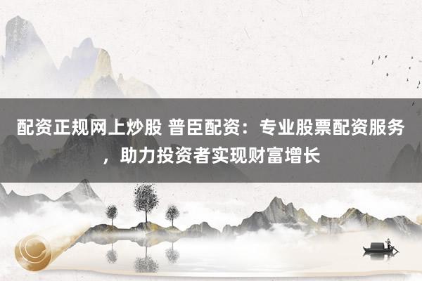 配資正規(guī)網(wǎng)上炒股 普臣配資：專業(yè)股票配資服務(wù)，助力投資者實(shí)現(xiàn)財(cái)富增長(zhǎng)